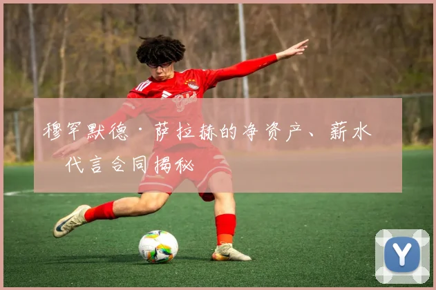穆罕默德·萨拉赫的净资产、薪水和代言合同揭秘