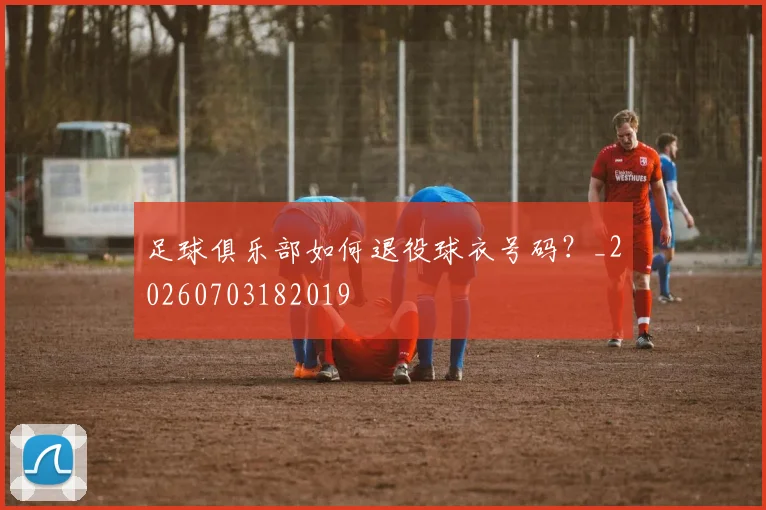 足球俱乐部如何退役球衣号码？_20260703182019