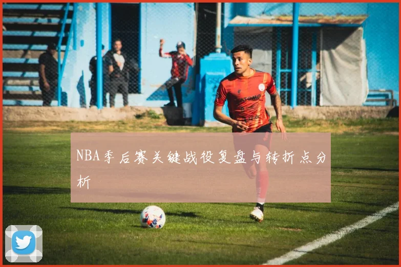 NBA季后赛关键战役复盘与转折点分析