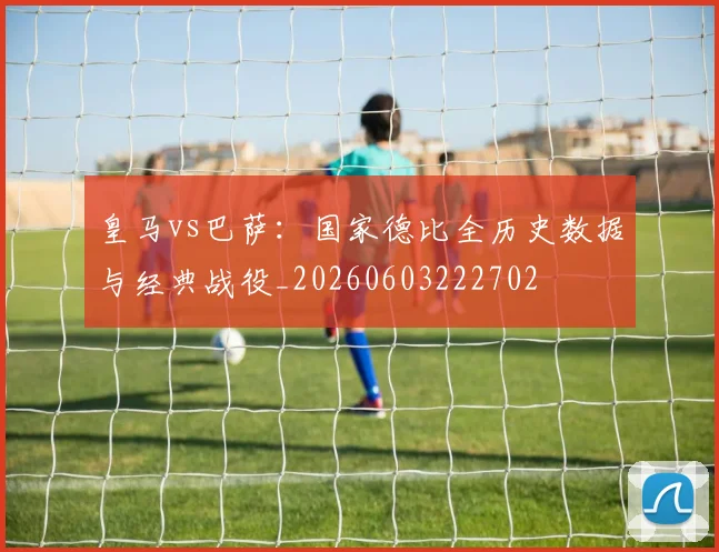 皇马vs巴萨:国家德比全历史数据与经典战役_20260603222702