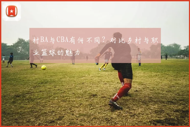 村BA与CBA有何不同？对比乡村与职业篮球的魅力