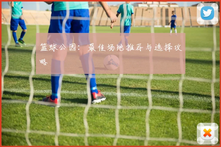 篮球公园：最佳场地推荐与选择攻略