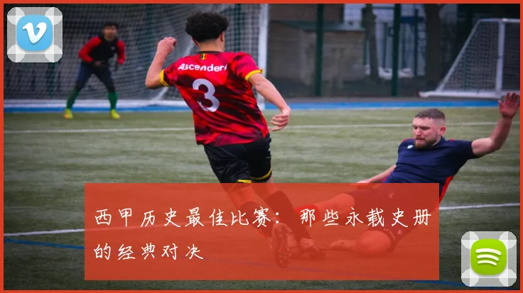 西甲历史最佳比赛：那些永载史册的经典对决