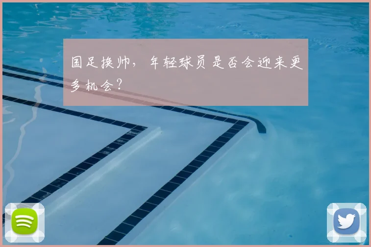 国足换帅,年轻球员是否会迎来更多机会?