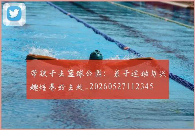 带孩子去篮球公园:亲子运动与兴趣培养好去处_20260527112345
