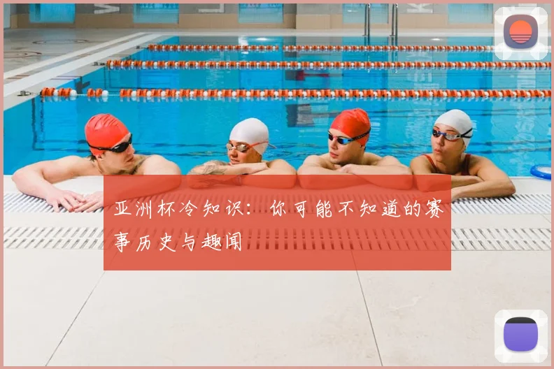 亚洲杯冷知识:你可能不知道的赛事历史与趣闻