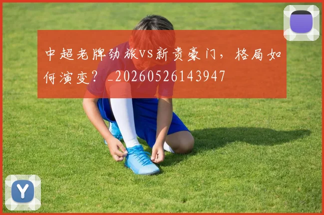 中超老牌劲旅vs新贵豪门,格局如何演变?_20260526143947