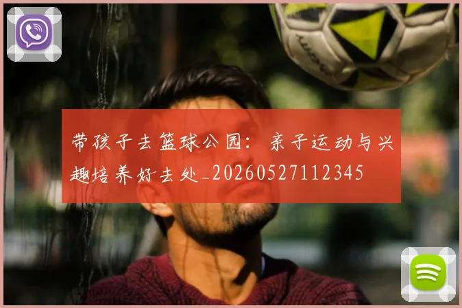 带孩子去篮球公园：亲子运动与兴趣培养好去处_20260527112345