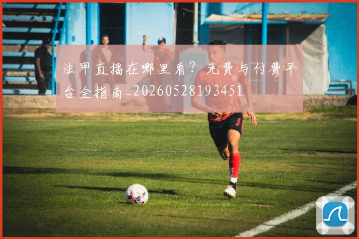 法甲直播在哪里看？免费与付费平台全指南_20260528193451